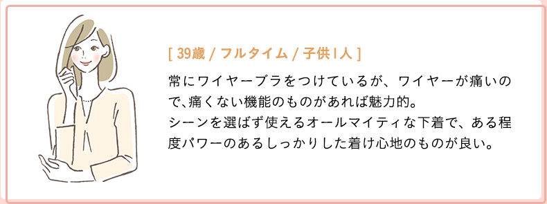 [39歳/フルタイム/子供1人]常にワイヤーブラをつけているが、ワイヤーが痛いので、痛くない機能のものがあれば魅力的。シーンを選ばず使えるオールマイティな下着で、ある程度パワーのあるしっかりした着け心地のものが良い。