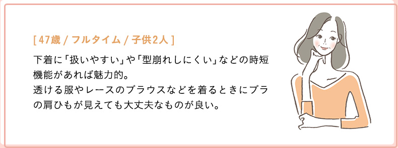 [47歳/フルタイム/子供2人]下着に「扱いやすい」や「型崩れしにくい」などの時短機能があれば魅力的。透ける服やレースのブラウスなどを着るときにブラの肩ひもが見えても大丈夫なものが良い。