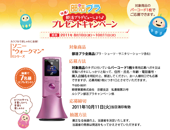 部活ブラプレゼントキャンペーン 2011年8月10日から2011年10月11日 抽選でソニーウォークマンEシリーズが当たる 部活ブラ全商品についてるバーコード1枚を専用ハガキまたは官製ハガキにしっかりと貼って住所・氏名・年齢・電話番号を明記の上、郵送してください。