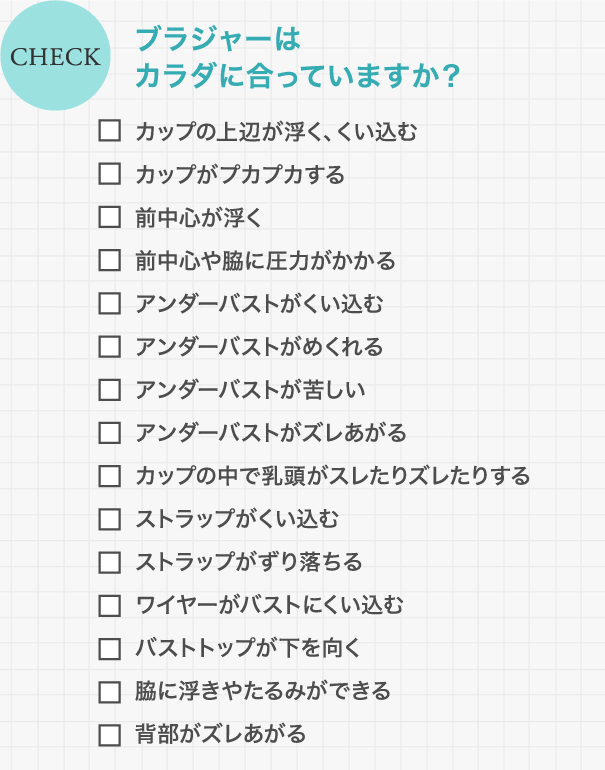 CHECK ブラジャーはカラダに合っていますか？ / カップの上辺が浮く、くい込む/カップがプカプカする/前中心が浮く/前中心や脇に圧力がかかる/アンダーバストがくい込む/アンダーバストがめくれる/アンダーバストが苦しい/アンダーバストがズレあがる/カップの中で乳頭がスレたりズレたりする/ストラップがくい込む/ストラップがずり落ちる/ワイヤーがバストにくい込む/バストトップが下を向く/脇に浮きやたるみができる/背部がズレあがる